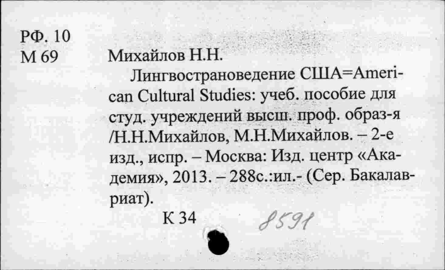 ﻿РФ. 10
М69
Михайлов Н.Н.
Лингвострановедение CUIA=Ameri-can Cultural Studies: учеб, пособие для студ. учреждений высш. проф. образ-я /Н.Н.Михайлов, М.Н.Михайлов. - 2-е изд., испр. - Москва: Изд. центр «Академия», 2013. - 288с.:ил.- (Сер. Бакалавриат).
К 34
/ГУ/